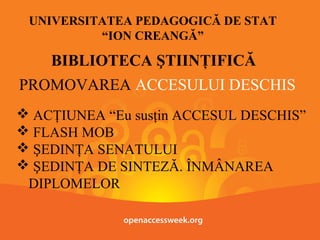UNIVERSITATEA PEDAGOGICĂ DE STAT
“ION CREANGĂ”

BIBLIOTECA ŞTIINŢIFICĂ
PROMOVAREA ACCESULUI DESCHIS
 ACŢIUNEA “Eu susţin ACCESUL DESCHIS”
 FLASH MOB
 ŞEDINŢA SENATULUI
 ŞEDINŢA DE SINTEZĂ. ÎNMÂNAREA
DIPLOMELOR

 
