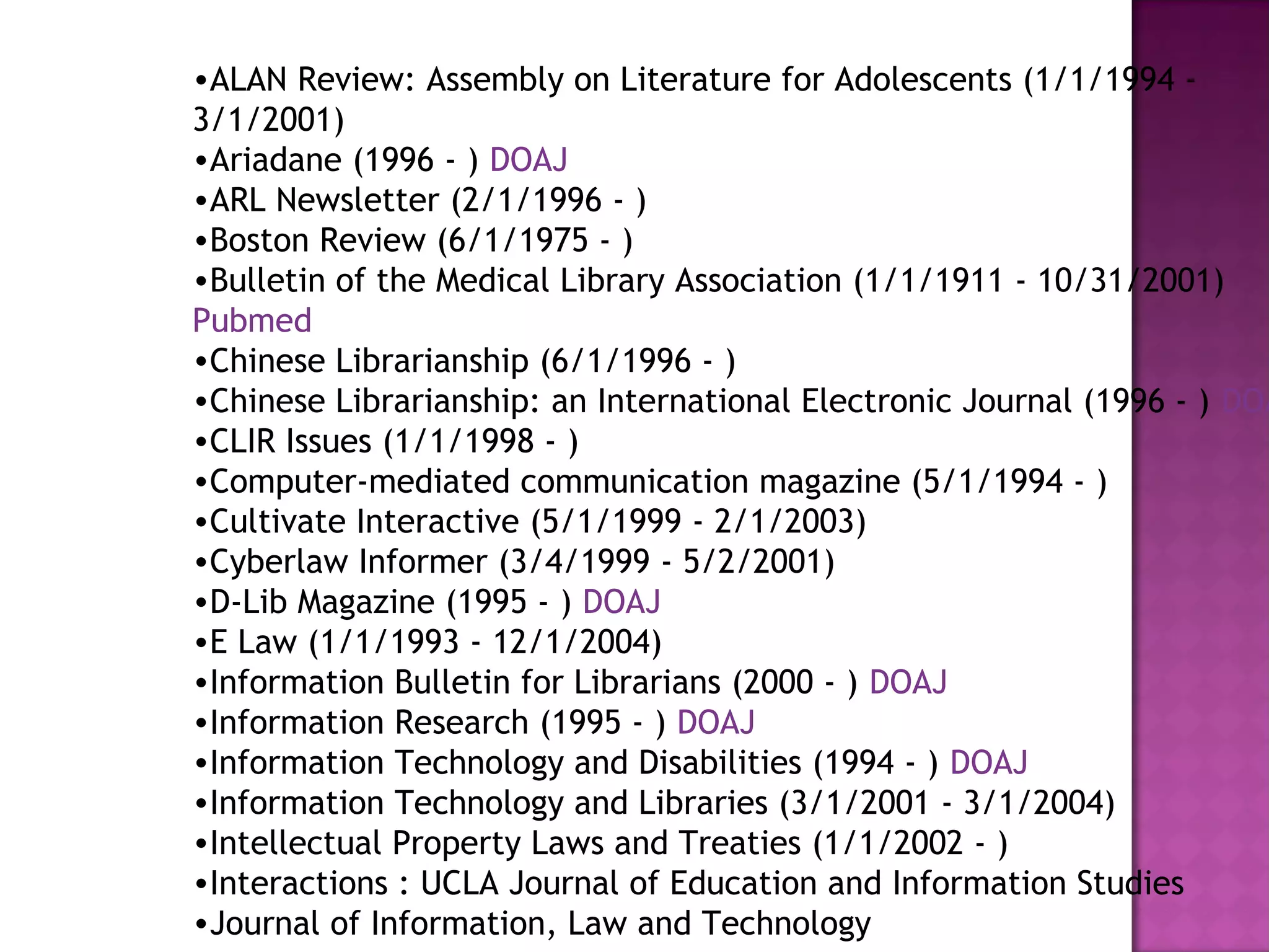 •ALAN Review: Assembly on Literature for Adolescents (1/1/1994 - 
3/1/2001) 
•Ariadane (1996 - ) DOAJ 
•ARL Newsletter (2/1/1996 - ) 
•Boston Review (6/1/1975 - ) 
•Bulletin of the Medical Library Association (1/1/1911 - 10/31/2001) 
Pubmed 
•Chinese Librarianship (6/1/1996 - ) 
•Chinese Librarianship: an International Electronic Journal (1996 - ) DOAJ 
•CLIR Issues (1/1/1998 - ) 
•Computer-mediated communication magazine (5/1/1994 - ) 
•Cultivate Interactive (5/1/1999 - 2/1/2003) 
•Cyberlaw Informer (3/4/1999 - 5/2/2001) 
•D-Lib Magazine (1995 - ) DOAJ 
•E Law (1/1/1993 - 12/1/2004) 
•Information Bulletin for Librarians (2000 - ) DOAJ 
•Information Research (1995 - ) DOAJ 
•Information Technology and Disabilities (1994 - ) DOAJ 
•Information Technology and Libraries (3/1/2001 - 3/1/2004) 
•Intellectual Property Laws and Treaties (1/1/2002 - ) 
•Interactions : UCLA Journal of Education and Information Studies 
•Journal of Information, Law and Technology 
 