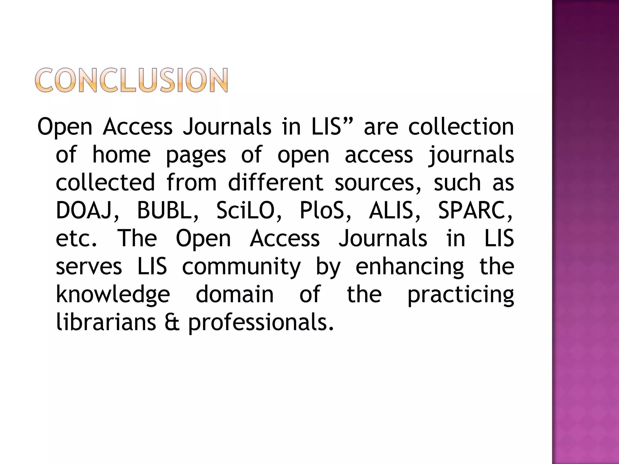 Open Access Journals in LIS” are collection 
of home pages of open access journals 
collected from different sources, such as 
DOAJ, BUBL, SciLO, PloS, ALIS, SPARC, 
etc. The Open Access Journals in LIS 
serves LIS community by enhancing the 
knowledge domain of the practicing 
librarians & professionals. 

