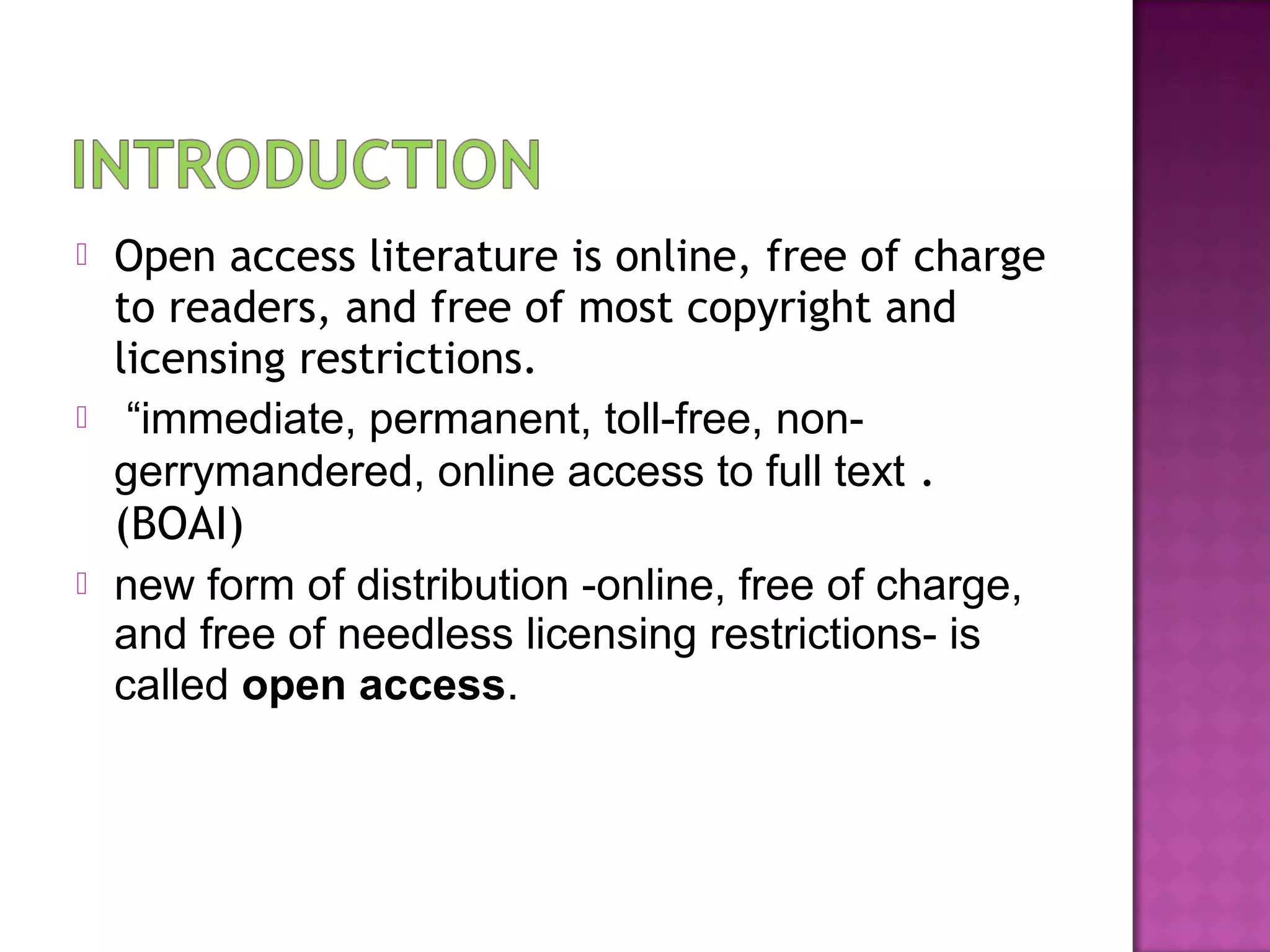  Open access literature is online, free of charge 
to readers, and free of most copyright and 
licensing restrictions. 
 “immediate, permanent, toll-free, non-gerrymandered, 
online access to full text . 
(BOAI) 
 new form of distribution -online, free of charge, 
and free of needless licensing restrictions- is 
called open access. 
 
