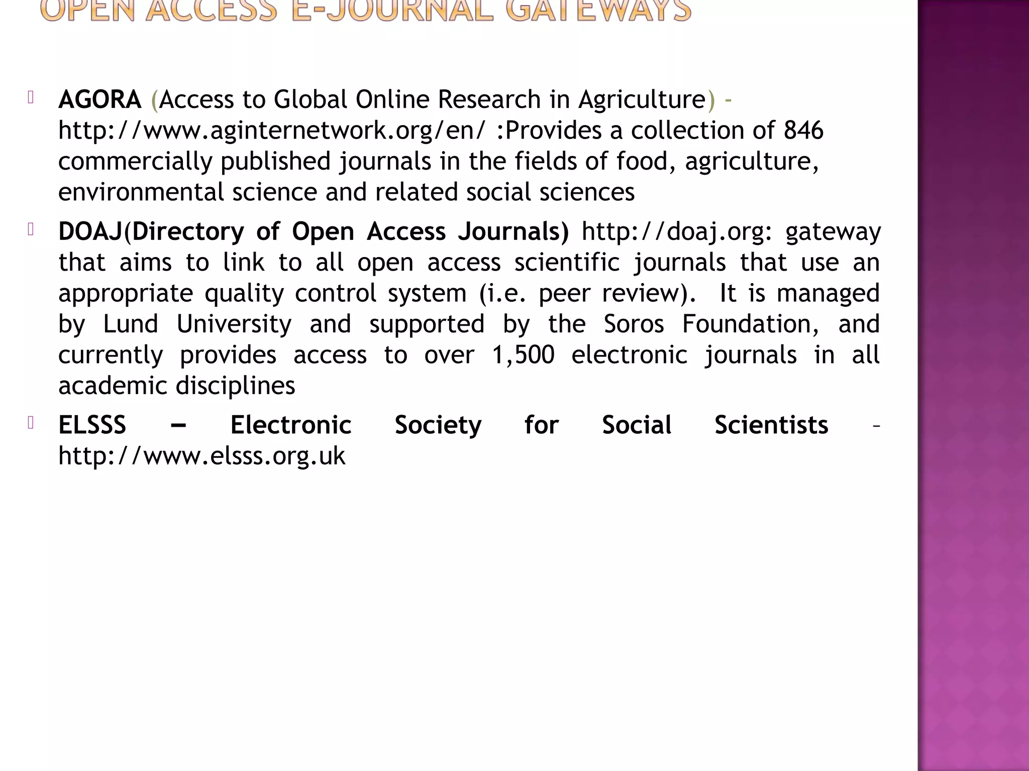  AGORA (Access to Global Online Research in Agriculture) - 
http://www.aginternetwork.org/en/ :Provides a collection of 846 
commercially published journals in the fields of food, agriculture, 
environmental science and related social sciences 
 DOAJ(Directory of Open Access Journals) http://doaj.org: gateway 
that aims to link to all open access scientific journals that use an 
appropriate quality control system (i.e. peer review). It is managed 
by Lund University and supported by the Soros Foundation, and 
currently provides access to over 1,500 electronic journals in all 
academic disciplines 
 ELSSS – Electronic Society for Social Scientists – 
http://www.elsss.org.uk 
 