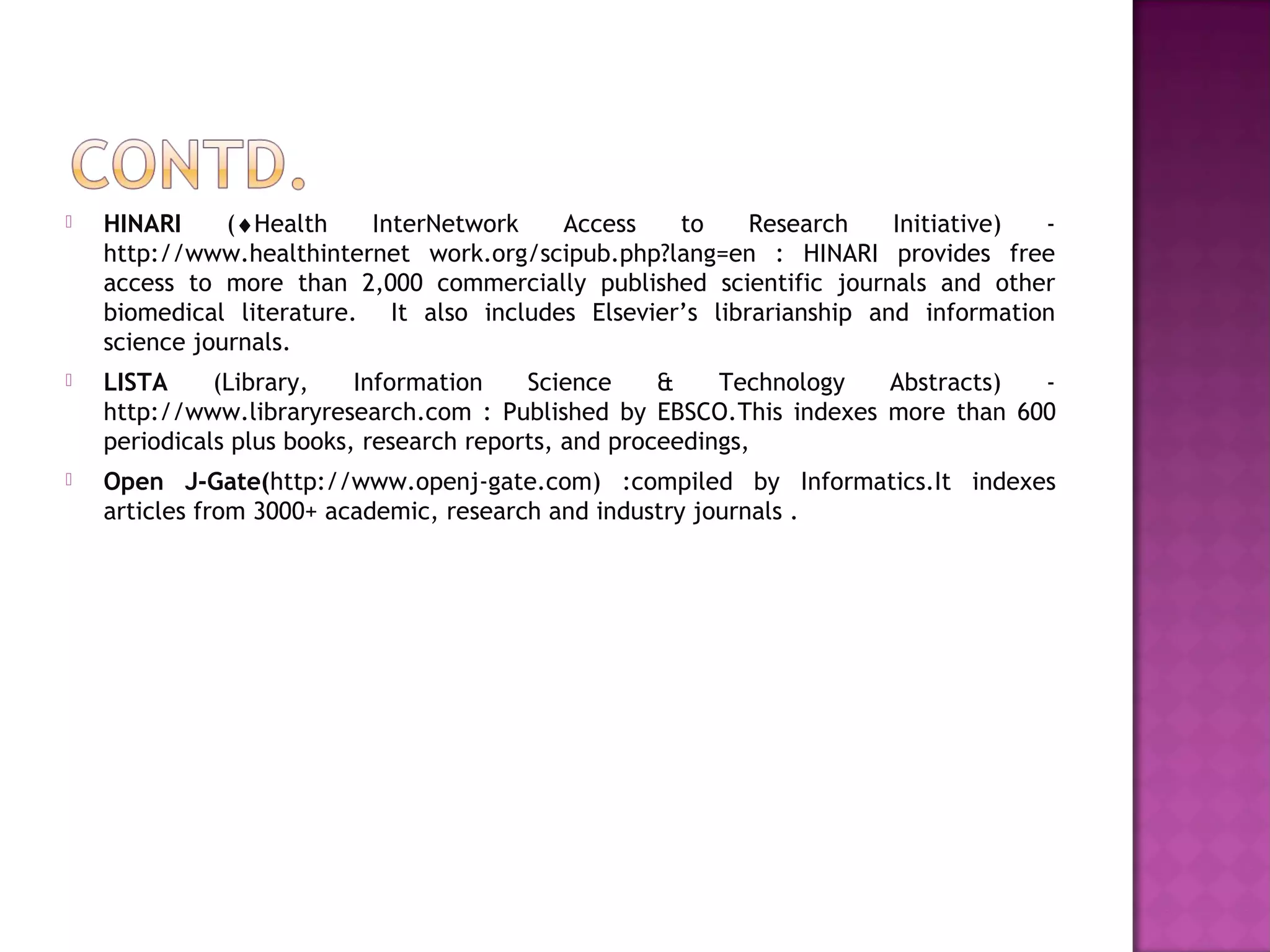  HINARI (¨Health InterNetwork Access to Research Initiative) - 
http://www.healthinternet work.org/scipub.php?lang=en : HINARI provides free 
access to more than 2,000 commercially published scientific journals and other 
biomedical literature. It also includes Elsevier’s librarianship and information 
science journals. 
 LISTA (Library, Information Science & Technology Abstracts) - 
http://www.libraryresearch.com : Published by EBSCO.This indexes more than 600 
periodicals plus books, research reports, and proceedings, 
 Open J-Gate(http://www.openj-gate.com) :compiled by Informatics.It indexes 
articles from 3000+ academic, research and industry journals . 
 