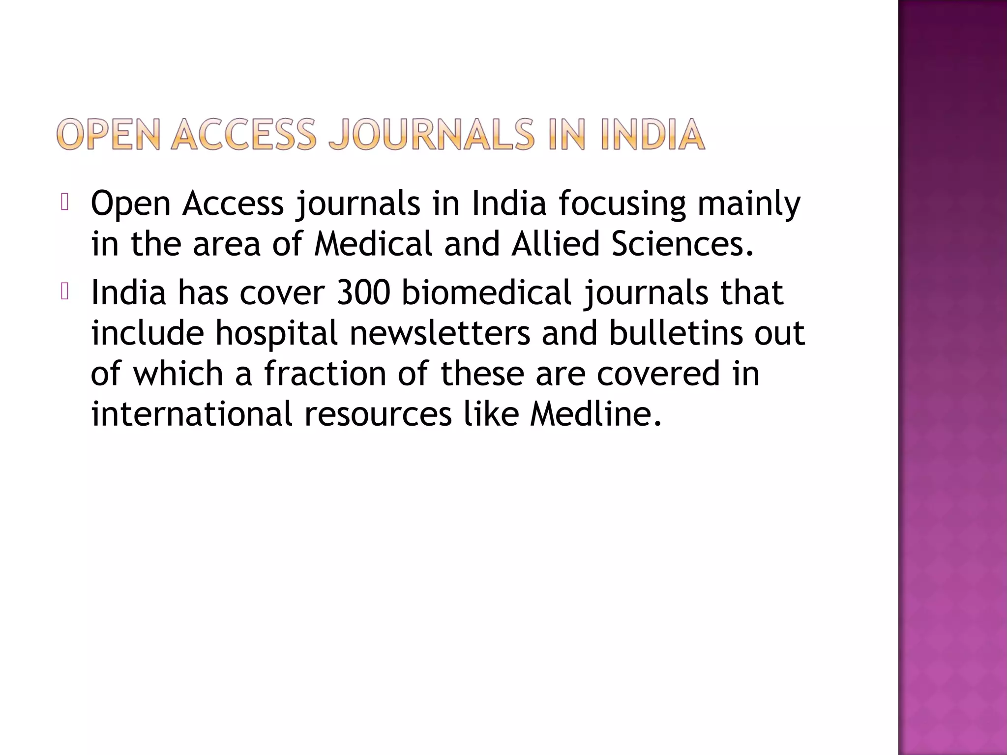  Open Access journals in India focusing mainly 
in the area of Medical and Allied Sciences. 
 India has cover 300 biomedical journals that 
include hospital newsletters and bulletins out 
of which a fraction of these are covered in 
international resources like Medline. 
 