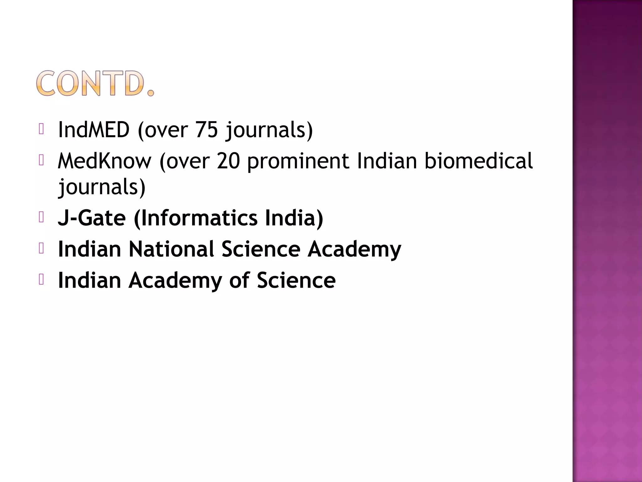  IndMED (over 75 journals) 
 MedKnow (over 20 prominent Indian biomedical 
journals) 
 J-Gate (Informatics India) 
 Indian National Science Academy 
 Indian Academy of Science 
 