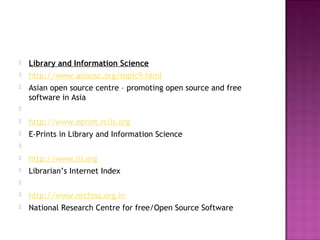  Library and Information Science 
 http://www.asiaosc.org/topic9.html 
 Asian open source centre – promoting open source and free 
software in Asia 
 
 http://www.eprint.rclis.org 
 E-Prints in Library and Information Science 
 
 http://www.lii.org 
 Librarian’s Internet Index 
 
 http://www.nrcfoss.org.in 
 National Research Centre for free/Open Source Software 
 