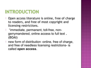  Open access literature is online, free of charge 
to readers, and free of most copyright and 
licensing restrictions. 
 “immediate, permanent, toll-free, non-gerrymandered, 
online access to full text . 
(BOAI) 
 new form of distribution -online, free of charge, 
and free of needless licensing restrictions- is 
called open access. 
 