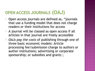  Open access journals are defined as, “journals 
that use a funding model that does not charge 
readers or their institutions for access 
 A journal will be classed as open access if all 
articles in that journal are freely accessible 
 OAJs pay the costs of publishing through one of 
three basic economic models: Article 
processing fee/submission charge to authors or 
author institutions; advertising or corporate 
sponsorship; or subsidies and grants ; 
 