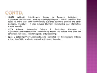  HINARI (¨Health InterNetwork Access to Research Initiative) - 
http://www.healthinternet work.org/scipub.php?lang=en : HINARI provides free 
access to more than 2,000 commercially published scientific journals and other 
biomedical literature. It also includes Elsevier’s librarianship and information 
science journals. 
 LISTA (Library, Information Science & Technology Abstracts) - 
http://www.libraryresearch.com : Published by EBSCO.This indexes more than 600 
periodicals plus books, research reports, and proceedings, 
 Open J-Gate(http://www.openj-gate.com) :compiled by Informatics.It indexes 
articles from 3000+ academic, research and industry journals . 
 