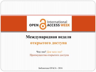 Международная неделя
открытого доступа
Что это? Для чего это?
Преимущества открытого доступа
Библиотека ОГАСА - 2016
 