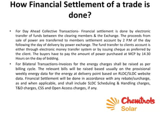 How Financial Settlement of a trade is
done?
• For Day Ahead Collective Transactions- Financial settlement is done by electronic
transfer of funds between the clearing members & the Exchange. The proceeds from
sale of power are transferred to members settlement account by 2 P.M of the day
following the day of delivery by power exchange. The fund transfer to clients account is
either through electronic money transfer system or by issuing cheque as preferred by
the client. The buyers have to pay the amount of power purchased at MCP by 14.30
Hours on the day of bidding.
• For Bilateral Transactions-Invoices for the energy charges shall be raised as per
billing cycle. The relevant bills will be raised based usually on the provisional
weekly energy data for the energy at delivery point based on RLDC/SLDC website
data. Financial Settlement will be done in accordance with any rebate/surcharge,
as and when applicable, and shall include SLDC Scheduling & Handling charges,
T&D charges, CSS and Open Access charges, if any.
 