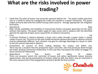What are the risks involved in power
trading?
• Credit Risk The seller of power may encounter payment default risk -. The power traders play their
role as a shield to sellers by managing the credit risk involved in a power transaction. The power
traders primarily deal with the entities having credit concerns - through appropriate risk mitigation
techniques.
• Operational Risks
Risks include availability and reliability of transmission facility and power generation by the seller
without interruption. The power traders apply for open access well in advance with the identified
agencies for approval of open access required for an advance transaction.
• Price risk
A contract finalised in advance between a buyer and a seller through a power trader is always
subject to price risk. The price on the spot market during the delivery period of an advance contract
may be substantially different. Such situation may give an arbitrage advantage to a buyer or seller
to exit the contract executed in advance.
• Competition on account of direct trading between the surplus and deficit unit.
There may be a situation that the prospective buyer and seller, who had previously dealt through
the trader, develop commercial relationship. In this case they may bypass the trader to engage in a
direct commercial relationship
• Dependence on few buyers and sellers of power.
There are occasions where the restriction of buyers and sellers significantly reduce business
opportunities. Also during participation of tenders called by SEB, few sellers may be interested in
the same, because there may long gestation period to decide the final contract.
 