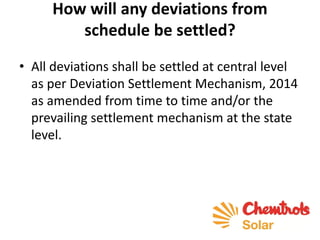How will any deviations from
schedule be settled?
• All deviations shall be settled at central level
as per Deviation Settlement Mechanism, 2014
as amended from time to time and/or the
prevailing settlement mechanism at the state
level.
 