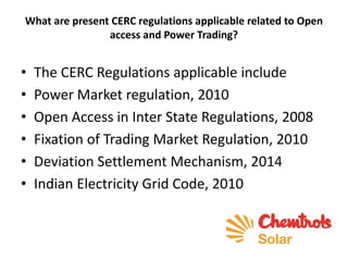 What are present CERC regulations applicable related to Open
access and Power Trading?
• The CERC Regulations applicable include
• Power Market regulation, 2010
• Open Access in Inter State Regulations, 2008
• Fixation of Trading Market Regulation, 2010
• Deviation Settlement Mechanism, 2014
• Indian Electricity Grid Code, 2010
 