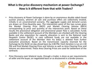 What is the price discovery mechanism at power Exchange?
How is it different from that with Traders?
• Price discovery at Power Exchanges is done by an anonymous double sided closed
auction process, wherein all sale and purchase offers are collectively treated,
initially in an unconstrained scenario. The aggregate supply and demand curves
are drawn on Price-Quantity axes. The intersection point of the two curves gives
the Market Clearing Price (MCP) and Market Clearing Volume (MCV)
corresponding to price and quantity of the intersection point. Based on these
results the provisional obligation and provisional power flow is calculated. Funds
available in the settlement account of the Members are checked with the Clearing
Banks and also requisition for capacity allocation is sent to the National Load
Despatch Centre (NLDC). In case sufficient funds are not available in the
settlement account of the Member then his bid(s) is deleted from further
evaluation procedure. Based on the transmission capacity reserved for the
Exchange by the NLDC on day-ahead basis by 2.00 PM, fresh iteration is run at 2.30
PM and final Market Clearing Price and Volume as well as Area Clearing Price and
Volume are determined. These Area Clearing Prices are used for settlement of the
contracts
• Price Discovery over bilateral route, through a trader, is done as per requirements
of seller and the buyer, on negotiated basis or as discovered in a tender process
 