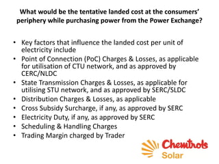 What would be the tentative landed cost at the consumers’
periphery while purchasing power from the Power Exchange?
• Key factors that influence the landed cost per unit of
electricity include
• Point of Connection (PoC) Charges & Losses, as applicable
for utilisation of CTU network, and as approved by
CERC/NLDC
• State Transmission Charges & Losses, as applicable for
utilising STU network, and as approved by SERC/SLDC
• Distribution Charges & Losses, as applicable
• Cross Subsidy Surcharge, if any, as approved by SERC
• Electricity Duty, if any, as approved by SERC
• Scheduling & Handling Charges
• Trading Margin charged by Trader
 