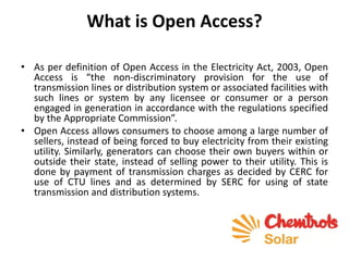 What is Open Access?
• As per definition of Open Access in the Electricity Act, 2003, Open
Access is “the non-discriminatory provision for the use of
transmission lines or distribution system or associated facilities with
such lines or system by any licensee or consumer or a person
engaged in generation in accordance with the regulations specified
by the Appropriate Commission”.
• Open Access allows consumers to choose among a large number of
sellers, instead of being forced to buy electricity from their existing
utility. Similarly, generators can choose their own buyers within or
outside their state, instead of selling power to their utility. This is
done by payment of transmission charges as decided by CERC for
use of CTU lines and as determined by SERC for using of state
transmission and distribution systems.
 