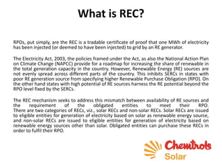 What is REC?
RPOs, put simply, are the REC is a tradable certificate of proof that one MWh of electricity
has been injected (or deemed to have been injected) to grid by an RE generator.
The Electricity Act, 2003, the policies framed under the Act, as also the National Action Plan
on Climate Change (NAPCC) provide for a roadmap for increasing the share of renewable in
the total generation capacity in the country. However, Renewable Energy (RE) sources are
not evenly spread across different parts of the country. This inhibits SERCs in states with
poor RE generation source from specifying higher Renewable Purchase Obligation (RPO). On
the other hand states with high potential of RE sources harness the RE potential beyond the
RPO level fixed by the SERCs.
The REC mechanism seeks to address this mismatch between availability of RE sources and
the requirement of the obligated entities to meet their RPO.
There are two categories of RECs, viz., solar RECs and non-solar RECs. Solar RECs are issued
to eligible entities for generation of electricity based on solar as renewable energy source,
and non-solar RECs are issued to eligible entities for generation of electricity based on
renewable energy sources other than solar. Obligated entities can purchase these RECs in
order to fulfil their RPO.
 