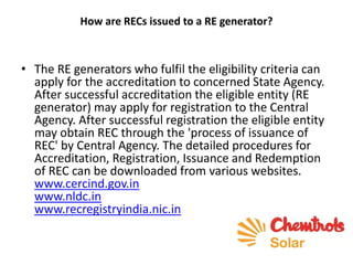 How are RECs issued to a RE generator?
• The RE generators who fulfil the eligibility criteria can
apply for the accreditation to concerned State Agency.
After successful accreditation the eligible entity (RE
generator) may apply for registration to the Central
Agency. After successful registration the eligible entity
may obtain REC through the 'process of issuance of
REC' by Central Agency. The detailed procedures for
Accreditation, Registration, Issuance and Redemption
of REC can be downloaded from various websites.
www.cercind.gov.in
www.nldc.in
www.recregistryindia.nic.in
 