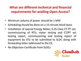 What are different technical and financial
requirements for availing Open Access?
• Minimum volume of power should be 1 MW
• Scheduling should be done on a 15 minute-block basis
• Installation of special Energy Meter, 0.2S Class CT-PT set,
commissioning of RTU, meter testing and CT/PT set
testing report, commissioning and testing report of
equipment by STU to be submitted to SLDC along with
forwarding letter addressed to the CE.
• No Objection Certificate from SLDCs
 
