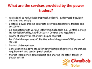 What are the services provided by the power
traders?
• Facilitating to reduce geographical, seasonal & daily gap between
demand and supply
• Bilateral power trading contracts between generators, traders and
customers
• Co-ordination with various intervening agencies e.g. Central & State
Transmission Utility, Load Despatch Centres and regulators
• Payment security mechanisms as per contract
• Portfolio Management (Collective scheduling/sale of CPP power of
States)
• Contract Management
• Consultancy in above areas for optimisation of power sale/purchase
requirement and tender participation
• Market intelligence data support and sharing the latest trends in
power sector
 