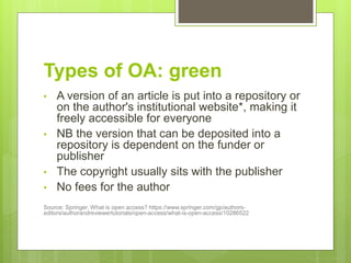 Types of OA: green
• A version of an article is put into a repository or
on the author's institutional website*, making it
freely accessible for everyone
• NB the version that can be deposited into a
repository is dependent on the funder or
publisher
• The copyright usually sits with the publisher
• No fees for the author
Source: Springer, What is open access? https://www.springer.com/gp/authors-
editors/authorandreviewertutorials/open-access/what-is-open-access/10286522
 