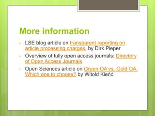 More information
• LSE blog article on transparent reporting on
article processing charges, by Dirk Pieper
• Overview of fully open access journals: Directory
of Open Access Journals
• Open Sciences article on Green OA vs. Gold OA.
Which one to choose? by Witold Kieńć
 