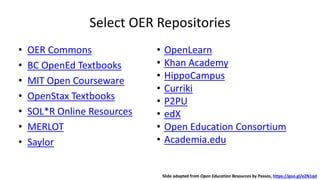 Select OER Repositories
• OER Commons
• BC OpenEd Textbooks
• MIT Open Courseware
• OpenStax Textbooks
• SOL*R Online Resources
• MERLOT
• Saylor
• OpenLearn
• Khan Academy
• HippoCampus
• Curriki
• P2PU
• edX
• Open Education Consortium
• Academia.edu
Slide adapted from Open Education Resources by Passos, https://goo.gl/eZN1qd
 