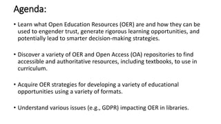 Agenda:
• Learn what Open Education Resources (OER) are and how they can be
used to engender trust, generate rigorous learning opportunities, and
potentially lead to smarter decision-making strategies.
• Discover a variety of OER and Open Access (OA) repositories to find
accessible and authoritative resources, including textbooks, to use in
curriculum.
• Acquire OER strategies for developing a variety of educational
opportunities using a variety of formats.
• Understand various issues (e.g., GDPR) impacting OER in libraries.
 