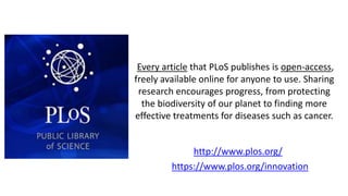 Every article that PLoS publishes is open-access,
freely available online for anyone to use. Sharing
research encourages progress, from protecting
the biodiversity of our planet to finding more
effective treatments for diseases such as cancer.
http://www.plos.org/
https://www.plos.org/innovation
 