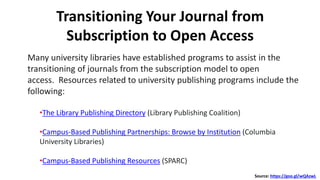 Transitioning Your Journal from
Subscription to Open Access
Many university libraries have established programs to assist in the
transitioning of journals from the subscription model to open
access. Resources related to university publishing programs include the
following:
•The Library Publishing Directory (Library Publishing Coalition)
•Campus-Based Publishing Partnerships: Browse by Institution (Columbia
University Libraries)
•Campus-Based Publishing Resources (SPARC)
Source: https://goo.gl/wQAzwL
 