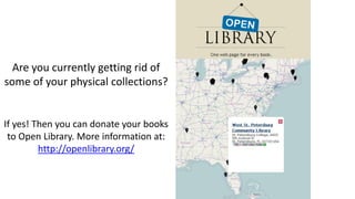 Are you currently getting rid of
some of your physical collections?
If yes! Then you can donate your books
to Open Library. More information at:
http://openlibrary.org/
 