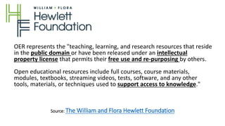 Source: The William and Flora Hewlett Foundation
OER represents the "teaching, learning, and research resources that reside
in the public domain or have been released under an intellectual
property license that permits their free use and re-purposing by others.
Open educational resources include full courses, course materials,
modules, textbooks, streaming videos, tests, software, and any other
tools, materials, or techniques used to support access to knowledge."
 
