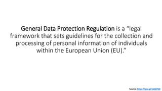 General Data Protection Regulation is a “legal
framework that sets guidelines for the collection and
processing of personal information of individuals
within the European Union (EU).”
Source: https://goo.gl/1WkPQX
 