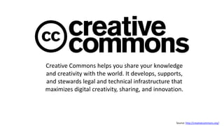Source: http://creativecommons.org/
Creative Commons helps you share your knowledge
and creativity with the world. It develops, supports,
and stewards legal and technical infrastructure that
maximizes digital creativity, sharing, and innovation.
 