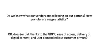 Do we know what our vendors are collecting on our patrons? How
granular are usage statistics?
OR, does (or did, thanks to the GDPR) ease of access, delivery of
digital content, and user demand eclipse customer privacy?
 