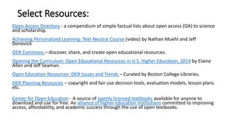 Select Resources:
Open Access Directory - a compendium of simple factual lists about open access (OA) to science
and scholarship.
Achieving Personalized Learning: Text-Neutral Course (video) by Nathan Muehl and Jeff
Donovick
OER Commons – discover, share, and create open educational resources.
Opening the Curriculum: Open Educational Resources in U.S. Higher Education, 2014 by Elaine
Allen and Jeff Seaman.
Open Education Resources: OER Issues and Trends – Curated by Boston College Libraries.
OER Planning Resources – copyright and fair use decision tools, evaluation models, lesson plans
etc.
Center for Open Education - A source of openly licensed textbooks available for anyone to
download and use for free. An alliance of higher education institutions committed to improving
access, affordability, and academic success through the use of open textbooks.
 