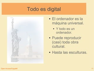 Todo es digital 
● El ordenador es la 
máquina universal. 
● Y todo es un 
ordenador. 
● Puede reproducir 
(casi) toda obra 
cultural. 
● Hasta las esculturas. 
Open Access/Copyleft 11 
 