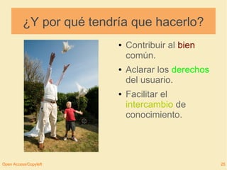 ¿Y por qué tendría que hacerlo? 
● Contribuir al bien 
común. 
● Aclarar los derechos 
del usuario. 
● Facilitar el 
intercambio de 
conocimiento. 
Open Access/Copyleft 25 
 