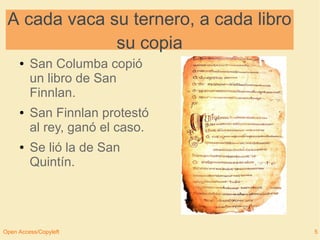 A cada vaca su ternero, a cada libro 
su copia 
● San Columba copió 
un libro de San 
Finnlan. 
● San Finnlan protestó 
al rey, ganó el caso. 
● Se lió la de San 
Quintín. 
Open Access/Copyleft 5 
 