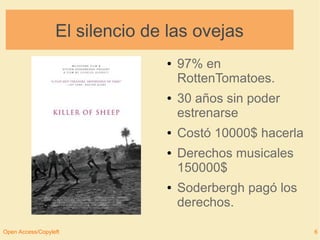 El silencio de las ovejas 
● 97% en 
RottenTomatoes. 
● 30 años sin poder 
estrenarse 
● Costó 10000$ hacerla 
● Derechos musicales 
150000$ 
● Soderbergh pagó los 
derechos. 
Open Access/Copyleft 6 
 