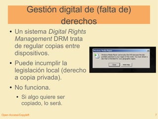 Gestión digital de (falta de) 
derechos 
● Un sistema Digital Rights 
Management DRM trata 
de regular copias entre 
dispositivos. 
● Puede incumplir la 
legislación local (derecho 
a copia privada). 
● No funciona. 
● Si algo quiere ser 
copiado, lo será. 
Open Access/Copyleft 7 
 