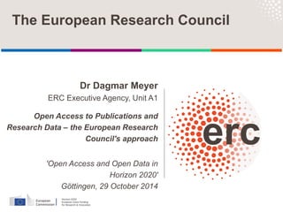 Dr Dagmar Meyer
ERC Executive Agency, Unit A1
Open Access to Publications and
Research Data – the European Research
Council's approach
'Open Access and Open Data in
Horizon 2020'
Göttingen, 29 October 2014
The European Research Council
 