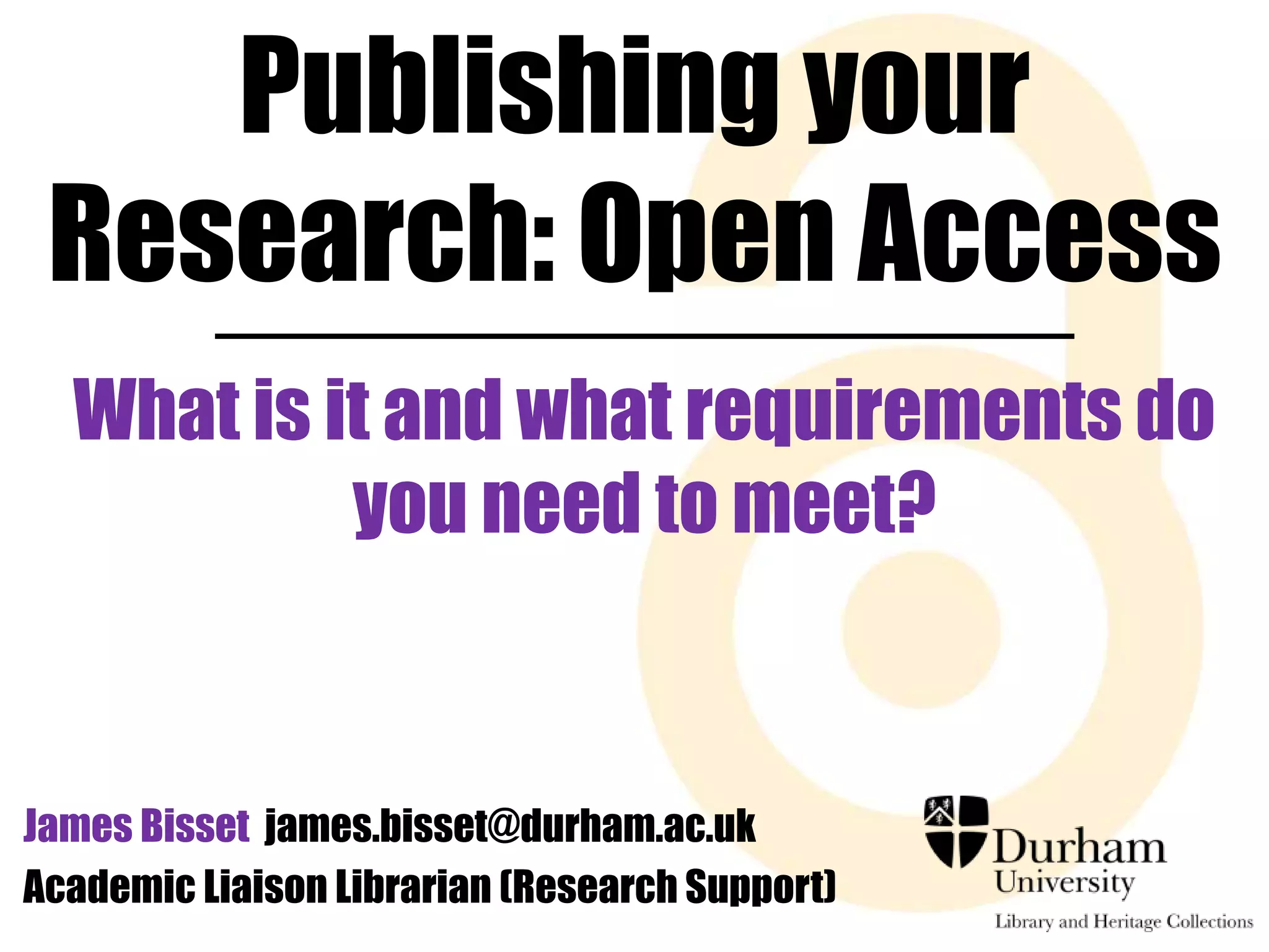 Publishing your 
Research: Open Access 
What is it and what requirements do 
you need to meet? 
James Bisset james.bisset@durham.ac.uk 
Academic Liaison Librarian (Research Support) 
 