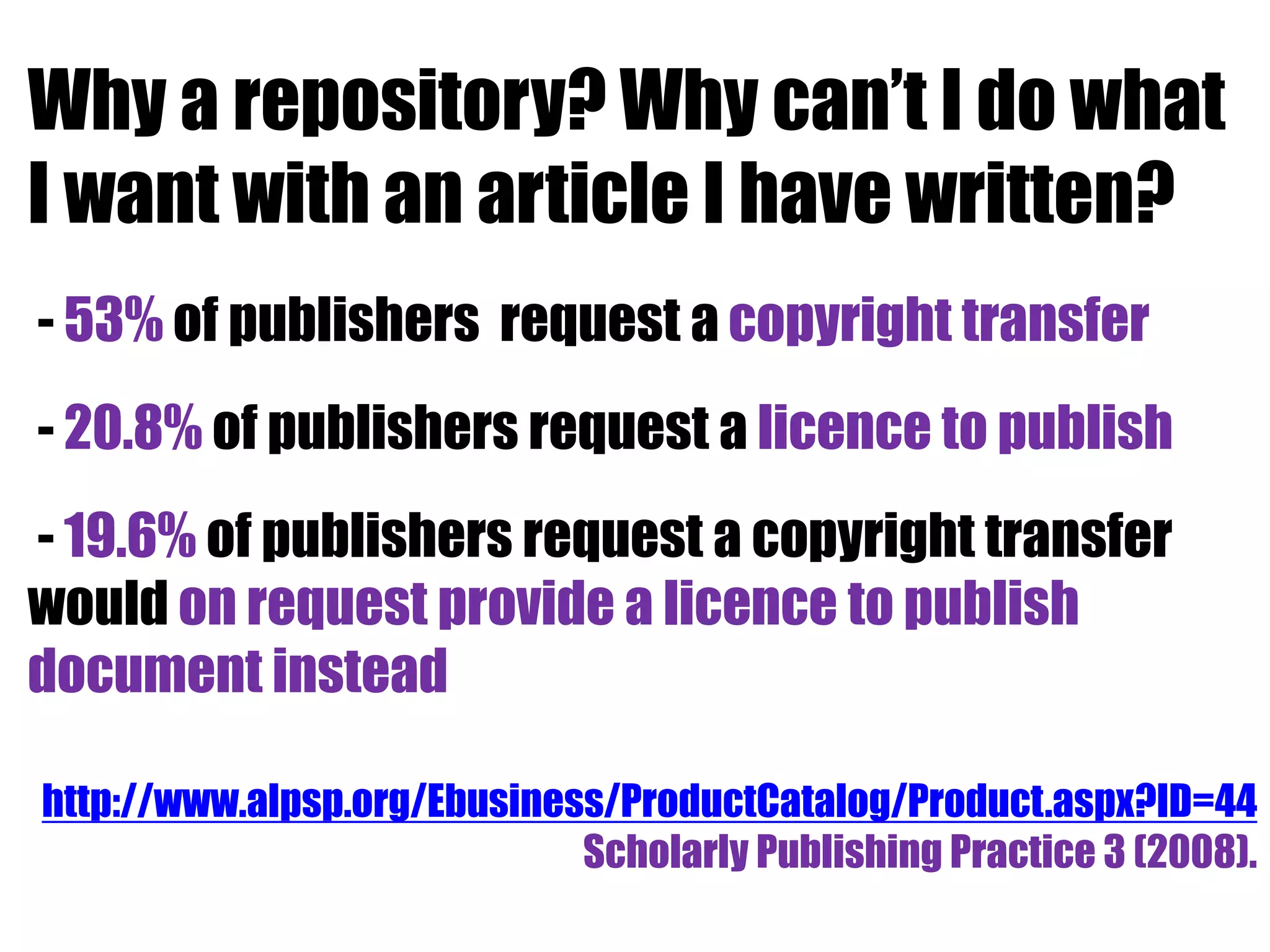 Why a repository? Why can’t I do what 
I want with an article I have written? 
- 53% of publishers request a copyright transfer 
- 20.8% of publishers request a licence to publish 
- 19.6% of publishers request a copyright transfer 
would on request provide a licence to publish 
document instead 
http://www.alpsp.org/Ebusiness/ProductCatalog/Product.aspx?ID=44 
Scholarly Publishing Practice 3 (2008). 
 