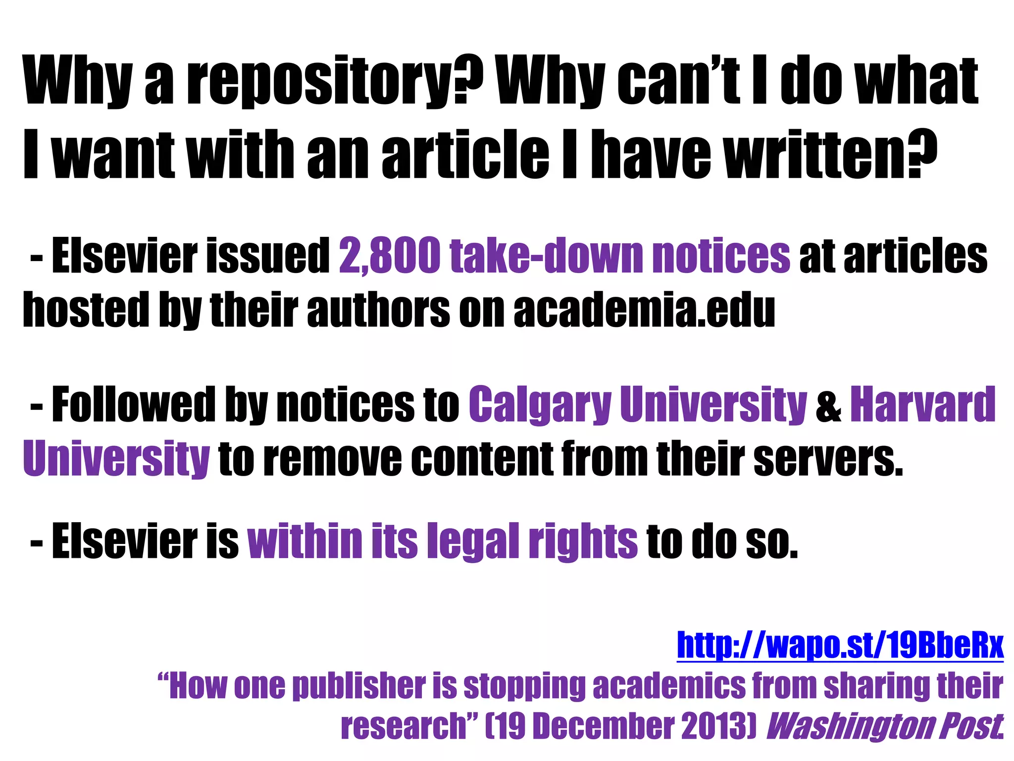 Why a repository? Why can’t I do what 
I want with an article I have written? 
- Elsevier issued 2,800 take-down notices at articles 
hosted by their authors on academia.edu 
- Followed by notices to Calgary University & Harvard 
University to remove content from their servers. 
- Elsevier is within its legal rights to do so. 
http://wapo.st/19BbeRx 
“How one publisher is stopping academics from sharing their 
research” (19 December 2013) Washington Post. 
 
