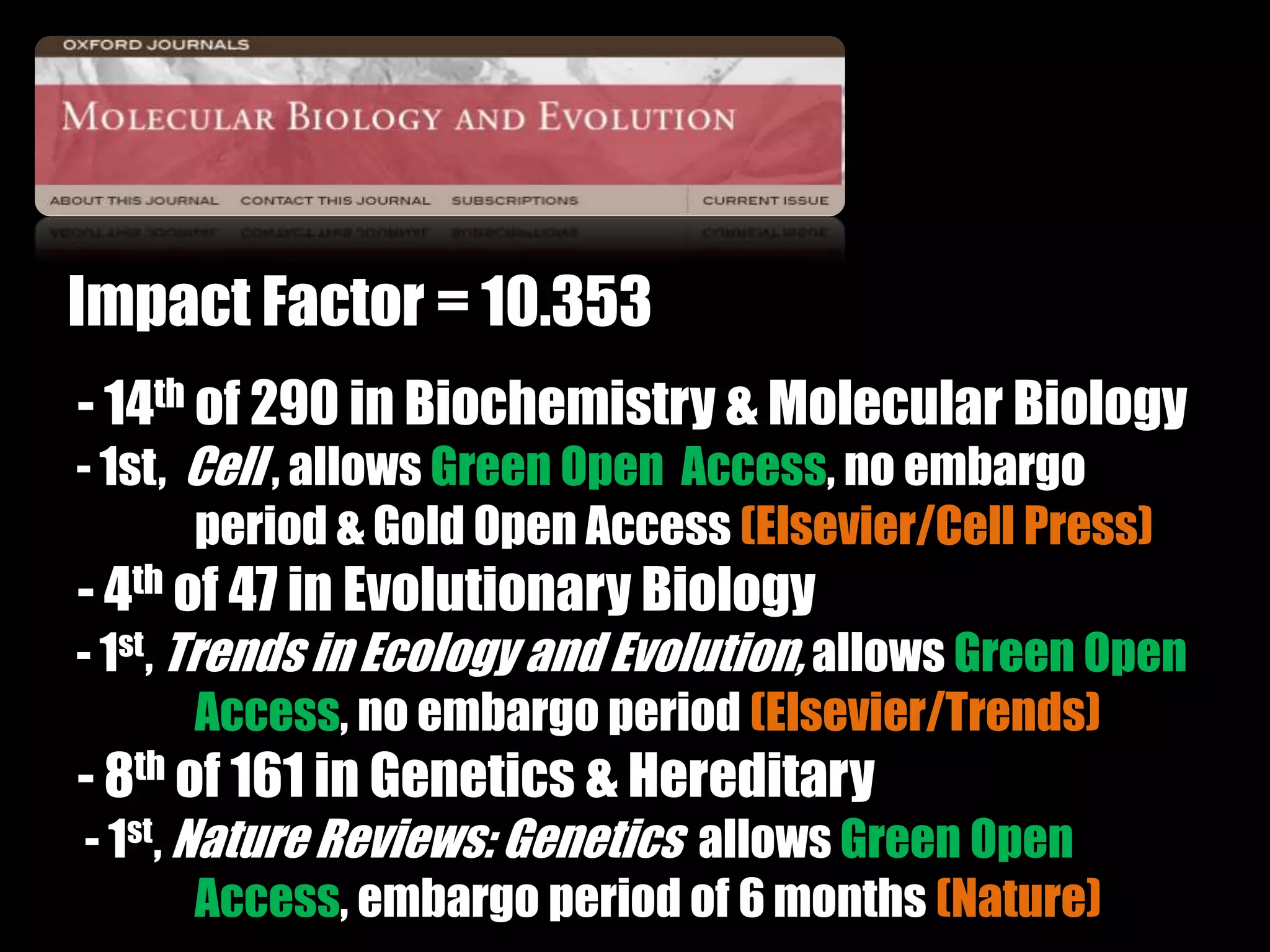 Impact Factor = 10.353 
- 14th of 290 in Biochemistry & Molecular Biology 
- 1st, Cell , allows Green Open Access, no embargo 
period & Gold Open Access (Elsevier/Cell Press) 
- 4th of 47 in Evolutionary Biology 
- 1st, Trends in Ecology and Evolution, allows Green Open 
Access, no embargo period (Elsevier/Trends) 
- 8th of 161 in Genetics & Hereditary 
- 1st, Nature Reviews: Genetics allows Green Open 
Access, embargo period of 6 months (Nature) 
 