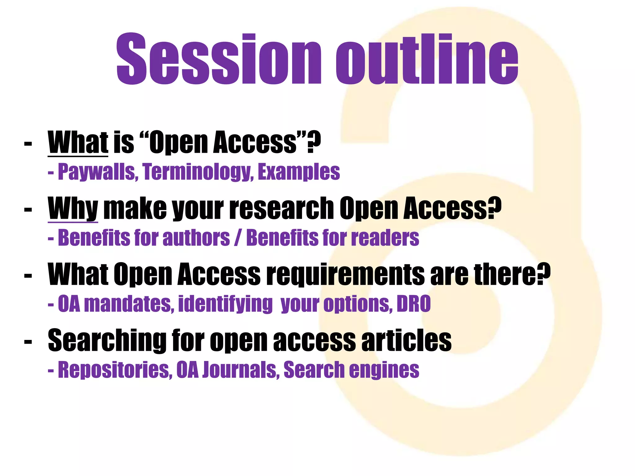 Session outline 
- What is “Open Access”? 
- Paywalls, Terminology, Examples 
- Why make your research Open Access? 
- Benefits for authors / Benefits for readers 
- What Open Access requirements are there? 
- OA mandates, identifying your options, DRO 
- Searching for open access articles 
- Repositories, OA Journals, Search engines 
 