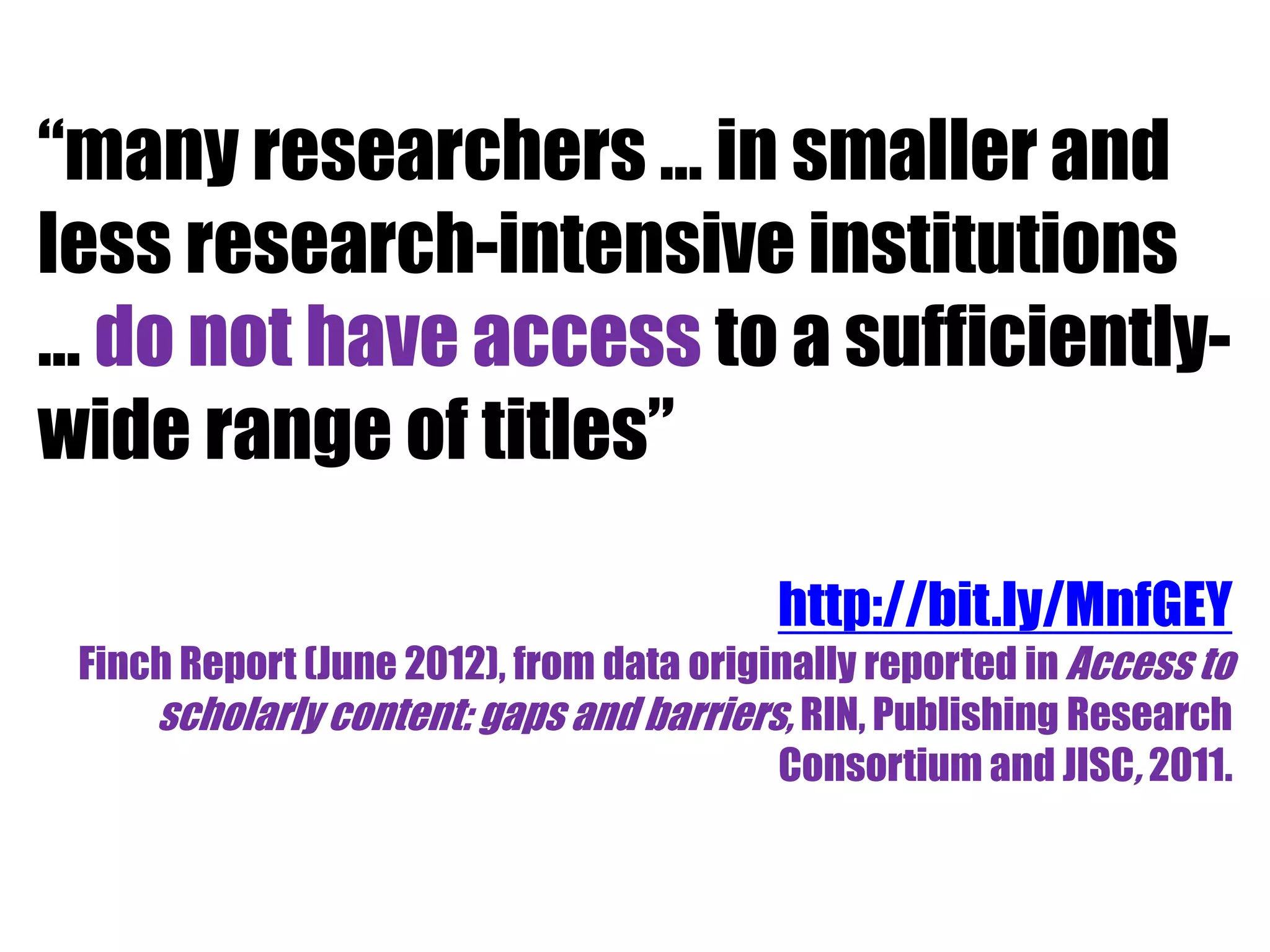 “many researchers … in smaller and 
less research-intensive institutions 
… do not have access to a sufficiently-wide 
range of titles” 
http://bit.ly/MnfGEY 
Finch Report (June 2012), from data originally reported in Access to 
scholarly content: gaps and barriers, RIN, Publishing Research 
Consortium and JISC, 2011. 
 