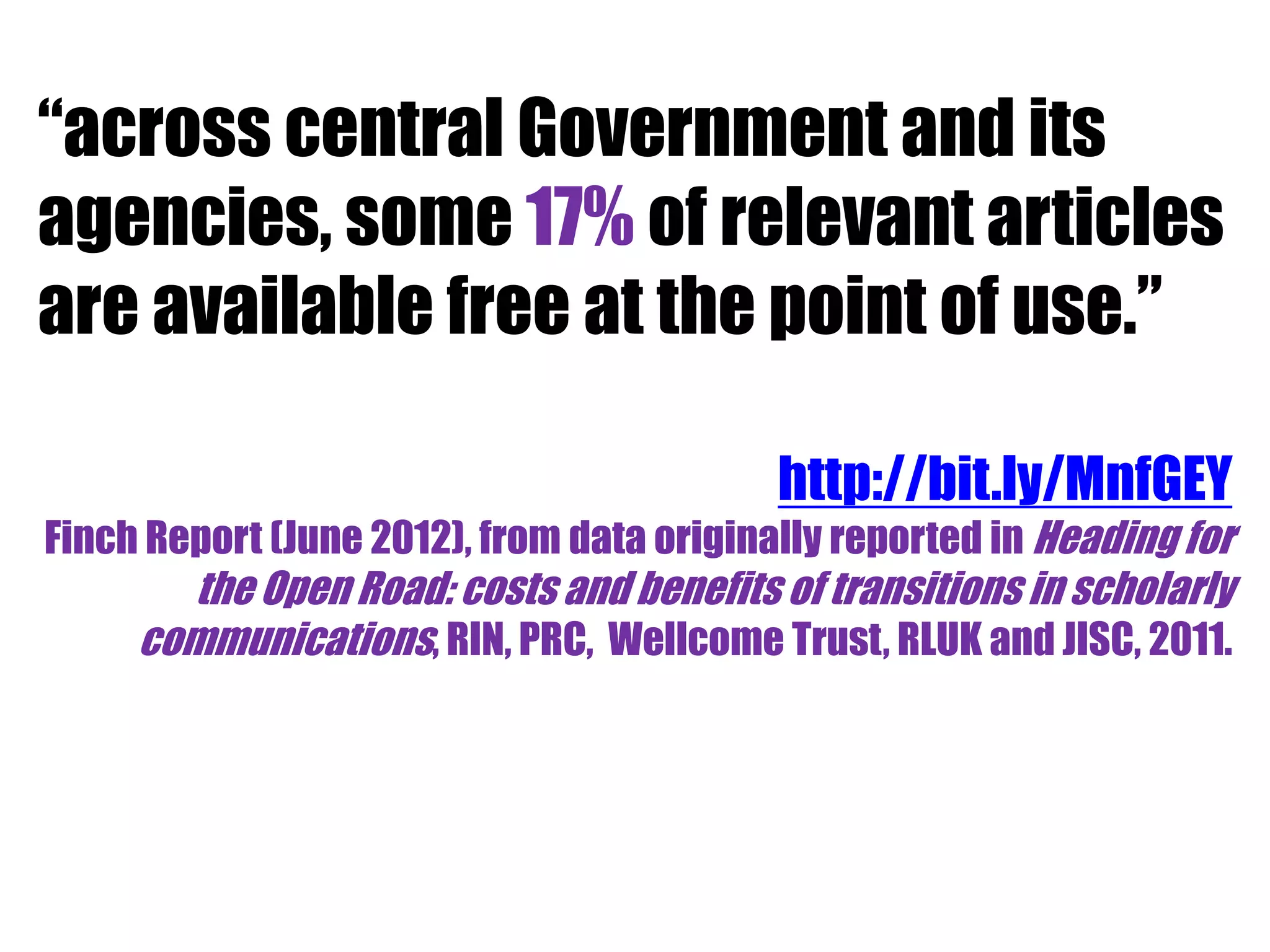 “across central Government and its 
agencies, some 17% of relevant articles 
are available free at the point of use.” 
http://bit.ly/MnfGEY 
Finch Report (June 2012), from data originally reported in Heading for 
the Open Road: costs and benefits of transitions in scholarly 
communications, RIN, PRC, Wellcome Trust, RLUK and JISC, 2011. 
 