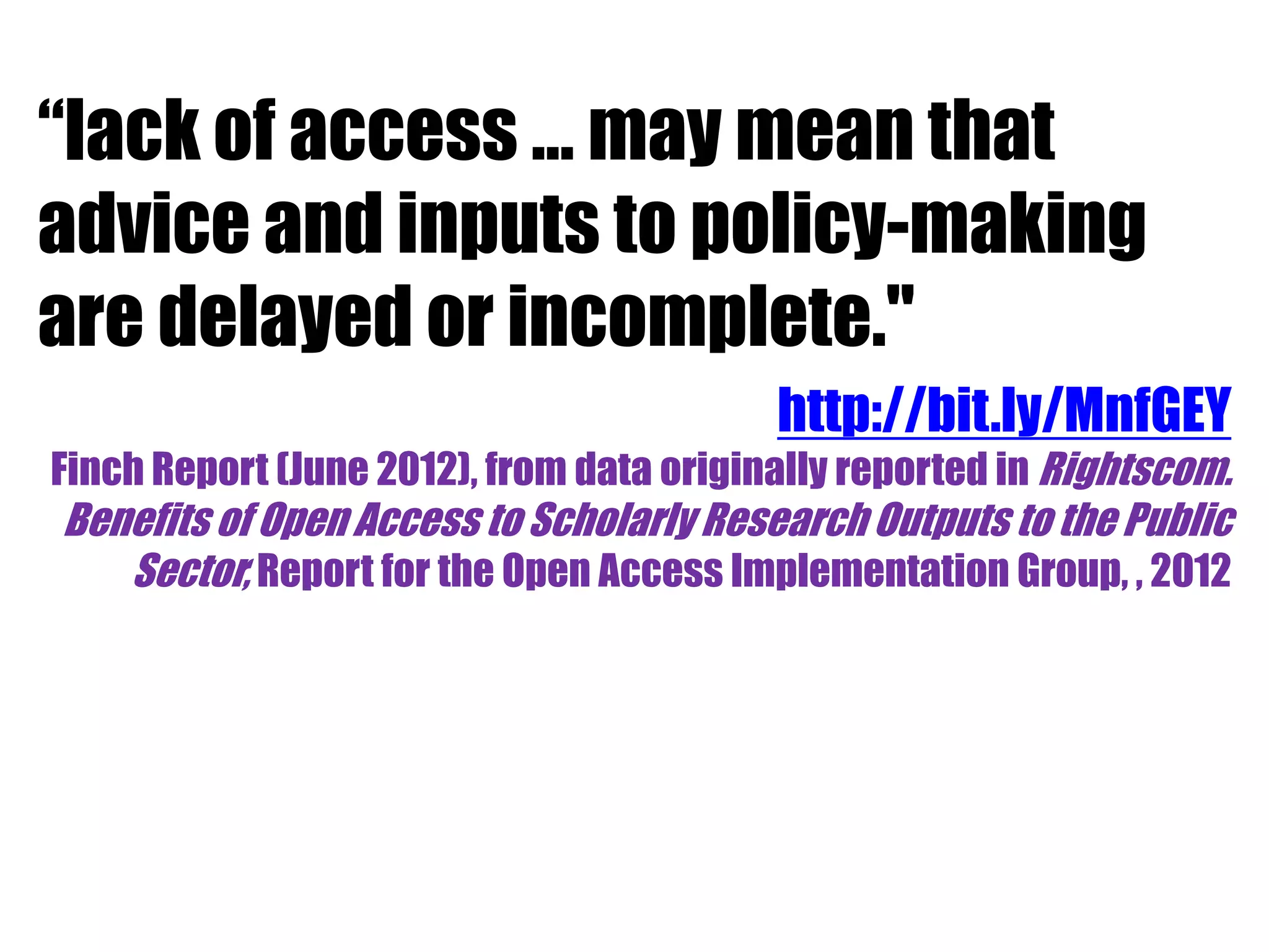 “lack of access … may mean that 
advice and inputs to policy-making 
are delayed or incomplete." 
http://bit.ly/MnfGEY 
Finch Report (June 2012), from data originally reported in Rightscom. 
Benefits of Open Access to Scholarly Research Outputs to the Public 
Sector, Report for the Open Access Implementation Group, , 2012 
 